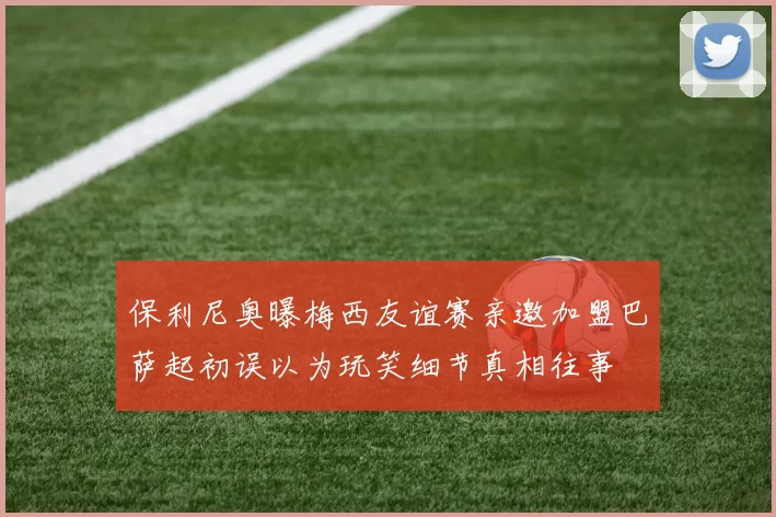 保利尼奥曝梅西友谊赛亲邀加盟巴萨起初误以为玩笑细节真相往事